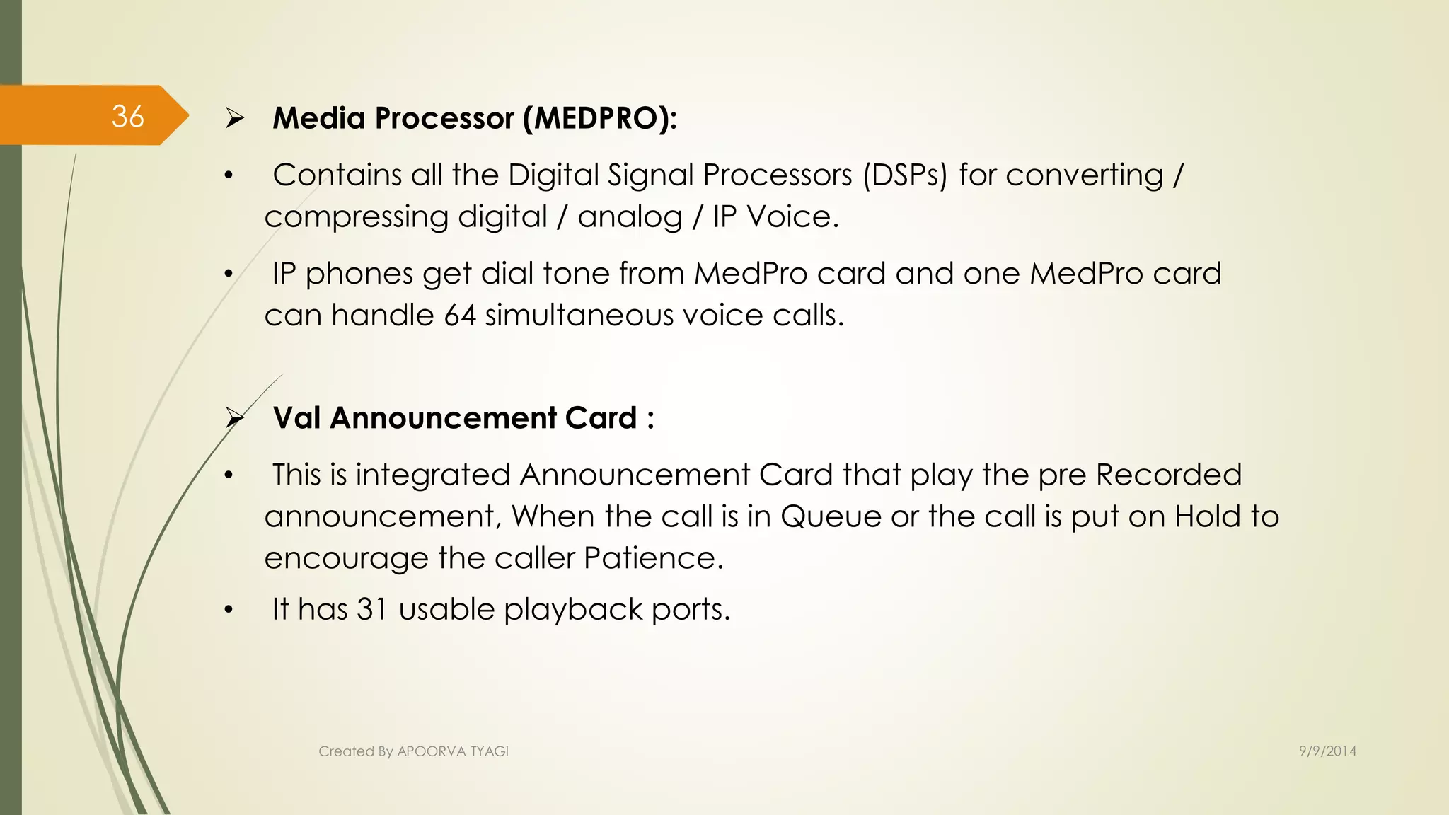  Media Processor (MEDPRO): 
• Contains all the Digital Signal Processors (DSPs) for converting / 
compressing digital / analog / IP Voice. 
• IP phones get dial tone from MedPro card and one MedPro card 
can handle 64 simultaneous voice calls. 
 Val Announcement Card : 
• This is integrated Announcement Card that play the pre Recorded 
announcement, When the call is in Queue or the call is put on Hold to 
encourage the caller Patience. 
• It has 31 usable playback ports. 
Created By APOORVA TYAGI 9/9/2014 
36 
 