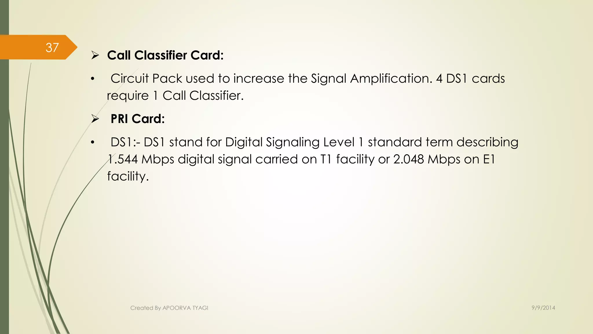  Call Classifier Card: 
• Circuit Pack used to increase the Signal Amplification. 4 DS1 cards 
require 1 Call Classifier. 
 PRI Card: 
• DS1:- DS1 stand for Digital Signaling Level 1 standard term describing 
1.544 Mbps digital signal carried on T1 facility or 2.048 Mbps on E1 
facility. 
Created By APOORVA TYAGI 9/9/2014 
37 
 