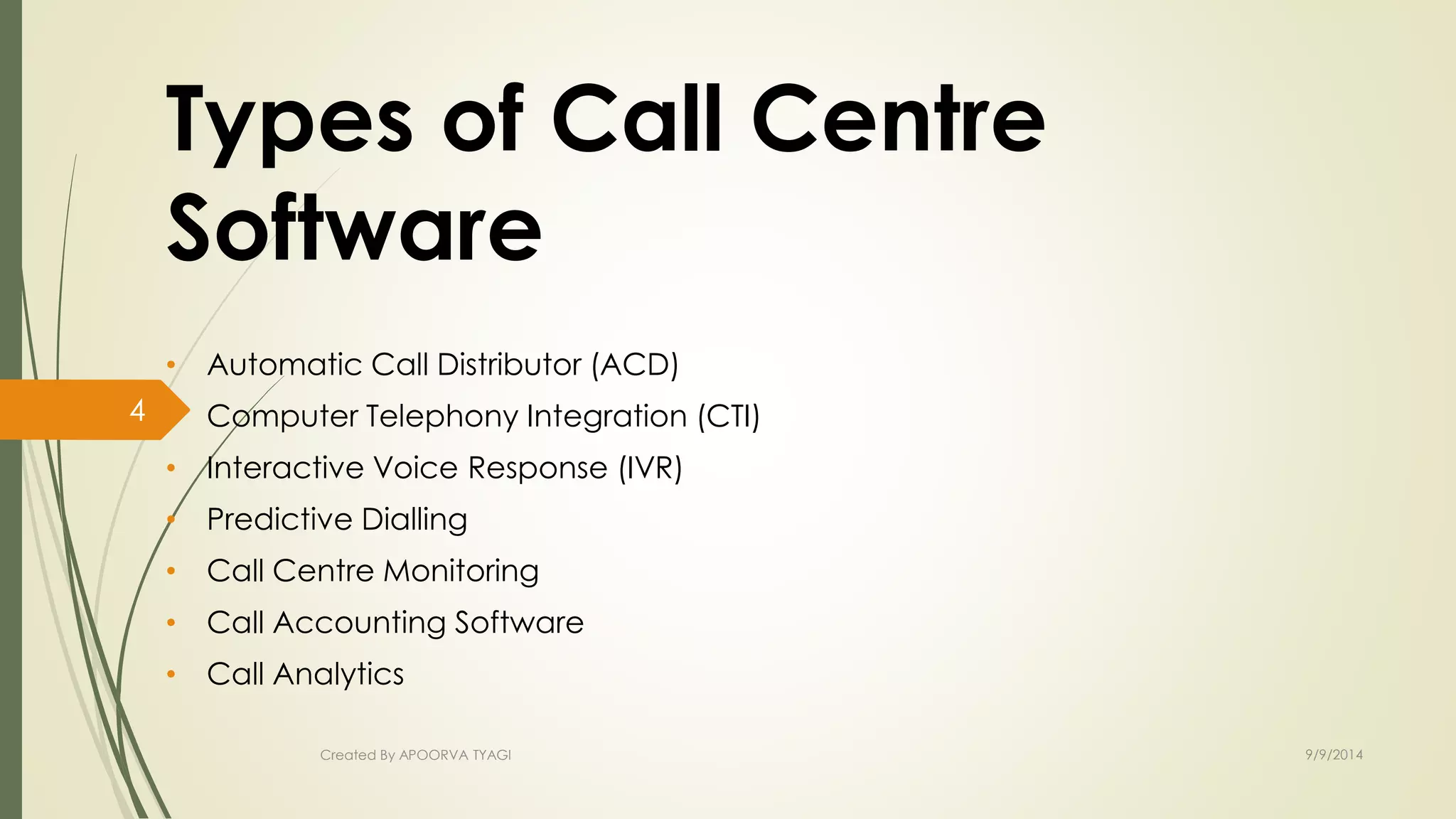 Types of Call Centre 
Software 
• Automatic Call Distributor (ACD) 
• Computer Telephony Integration (CTI) 
• Interactive Voice Response (IVR) 
• Predictive Dialling 
• Call Centre Monitoring 
• Call Accounting Software 
• Call Analytics 
Created By APOORVA TYAGI 9/9/2014 
4 
 