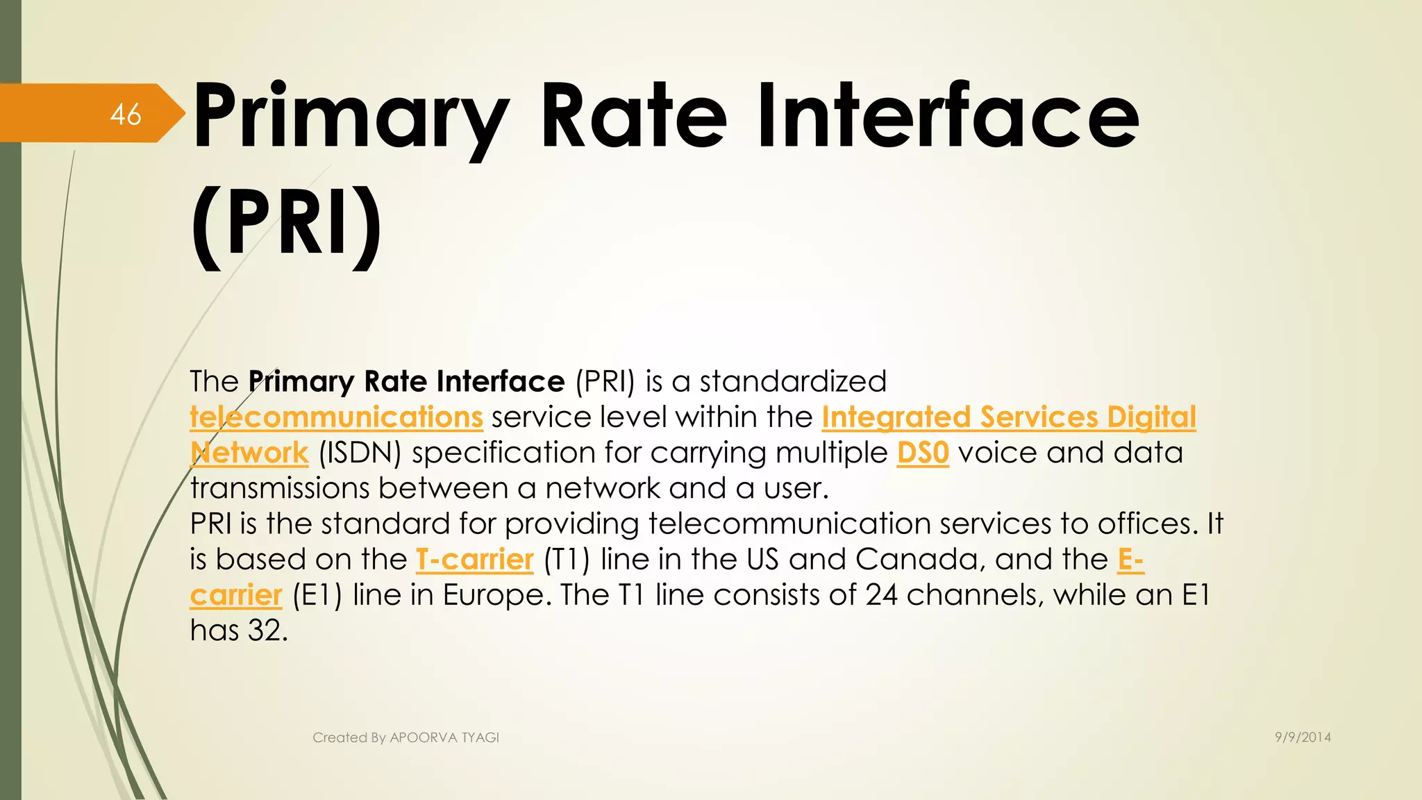 Primary Rate Interface 
(PRI) 
The Primary Rate Interface (PRI) is a standardized 
telecommunications service level within the Integrated Services Digital 
Network (ISDN) specification for carrying multiple DS0 voice and data 
transmissions between a network and a user. 
PRI is the standard for providing telecommunication services to offices. It 
is based on the T-carrier (T1) line in the US and Canada, and the E-carrier 
(E1) line in Europe. The T1 line consists of 24 channels, while an E1 
has 32. 
Created By APOORVA TYAGI 9/9/2014 
46 
 