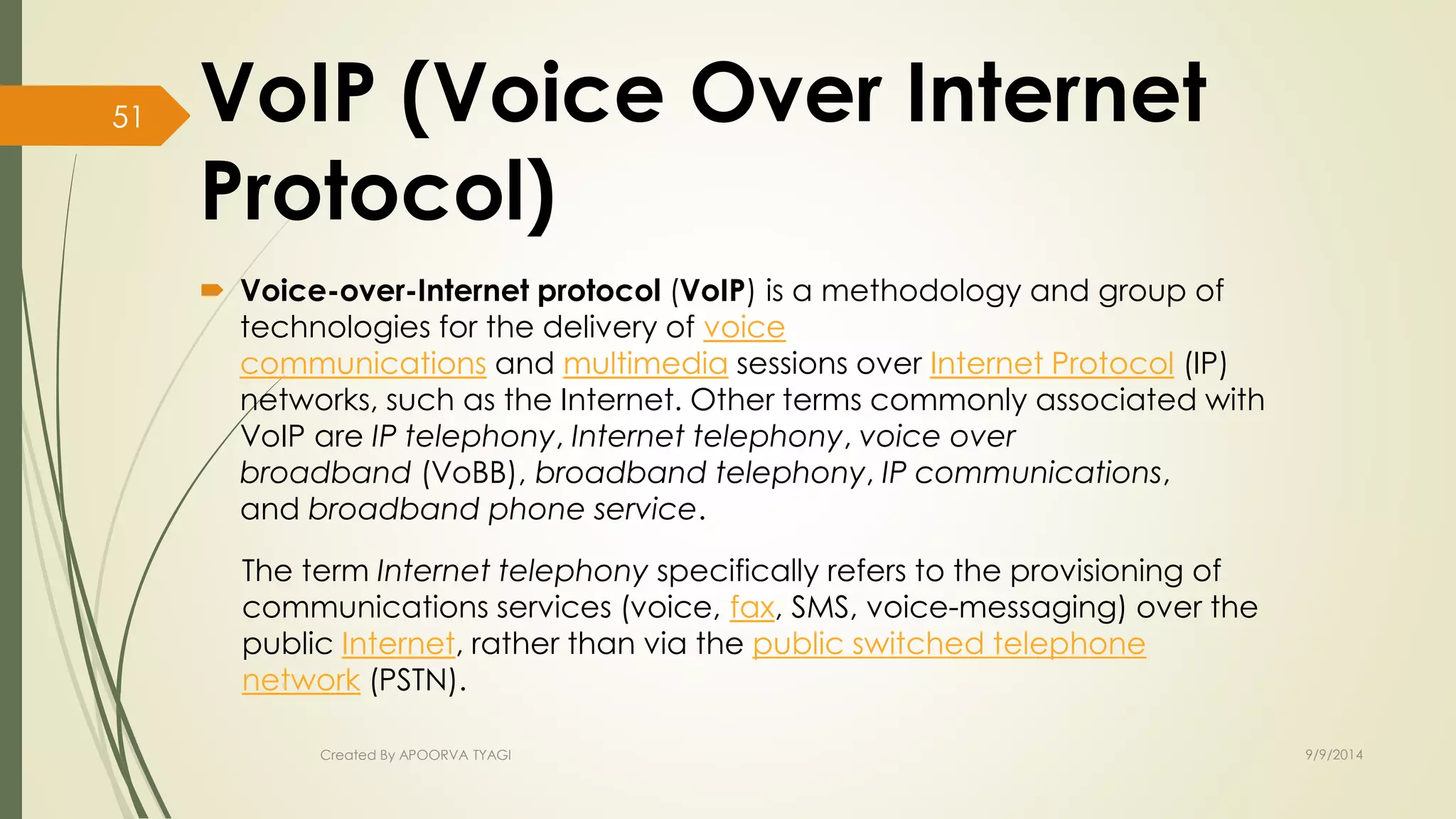VoIP (Voice Over Internet 
Protocol) 
 Voice-over-Internet protocol (VoIP) is a methodology and group of 
technologies for the delivery of voice 
communications and multimedia sessions over Internet Protocol (IP) 
networks, such as the Internet. Other terms commonly associated with 
VoIP are IP telephony, Internet telephony, voice over 
broadband (VoBB), broadband telephony, IP communications, 
and broadband phone service. 
The term Internet telephony specifically refers to the provisioning of 
communications services (voice, fax, SMS, voice-messaging) over the 
public Internet, rather than via the public switched telephone 
network (PSTN). 
Created By APOORVA TYAGI 9/9/2014 
51 
 