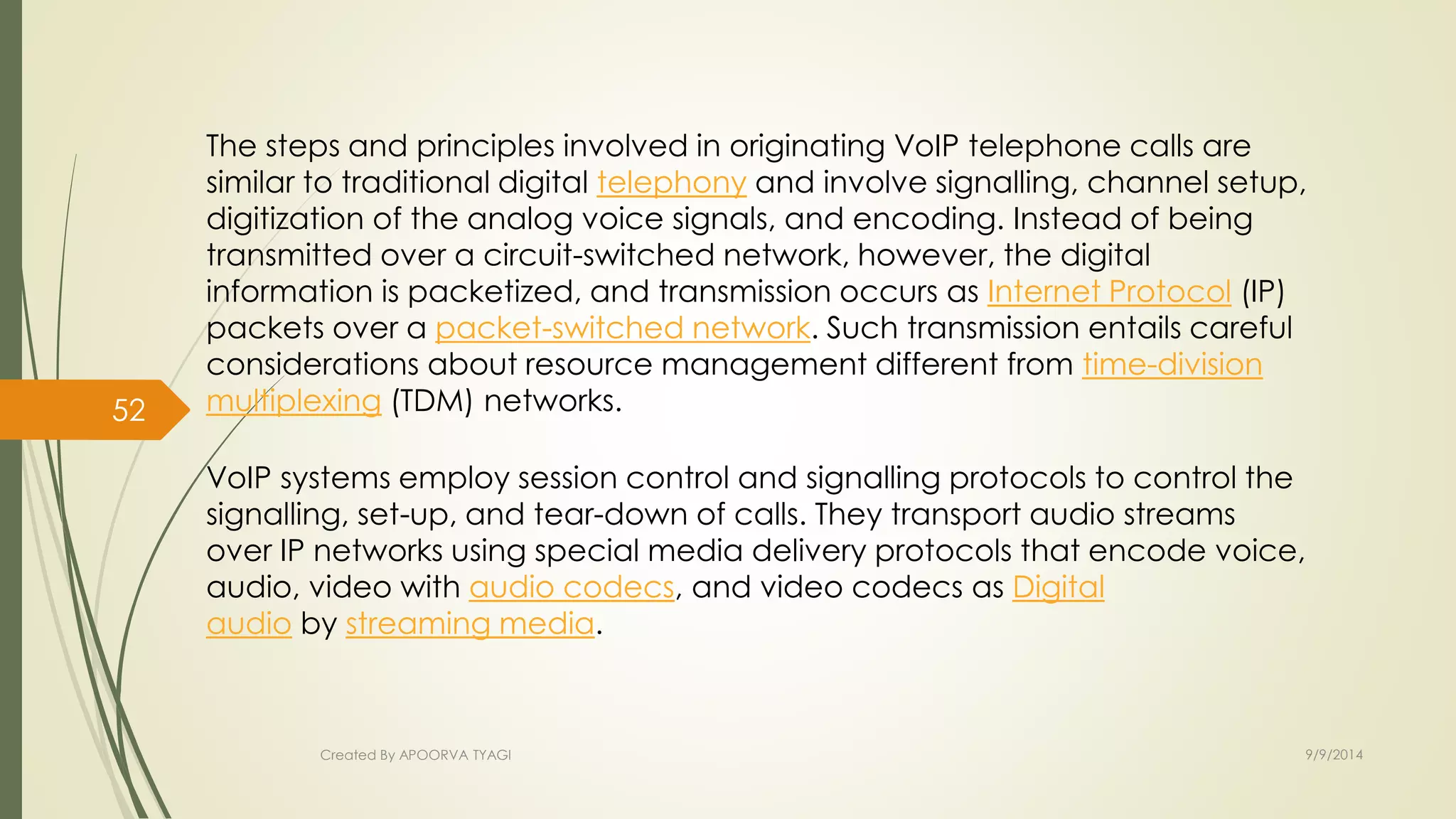 The steps and principles involved in originating VoIP telephone calls are 
similar to traditional digital telephony and involve signalling, channel setup, 
digitization of the analog voice signals, and encoding. Instead of being 
transmitted over a circuit-switched network, however, the digital 
information is packetized, and transmission occurs as Internet Protocol (IP) 
packets over a packet-switched network. Such transmission entails careful 
considerations about resource management different from time-division 
multiplexing (TDM) networks. 
VoIP systems employ session control and signalling protocols to control the 
signalling, set-up, and tear-down of calls. They transport audio streams 
over IP networks using special media delivery protocols that encode voice, 
audio, video with audio codecs, and video codecs as Digital 
audio by streaming media. 
Created By APOORVA TYAGI 9/9/2014 
52 
 