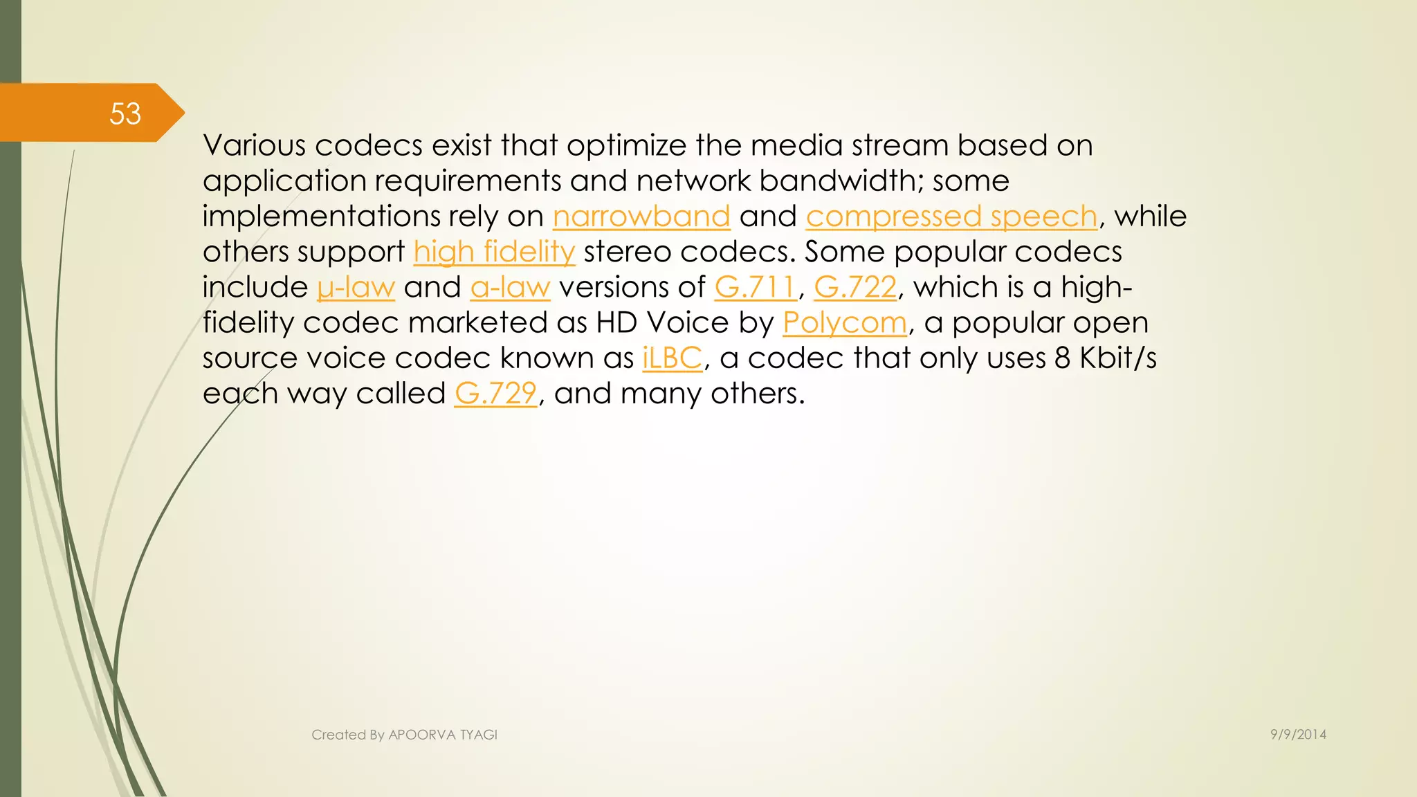 Various codecs exist that optimize the media stream based on 
application requirements and network bandwidth; some 
implementations rely on narrowband and compressed speech, while 
others support high fidelity stereo codecs. Some popular codecs 
include μ-law and a-law versions of G.711, G.722, which is a high-fidelity 
codec marketed as HD Voice by Polycom, a popular open 
source voice codec known as iLBC, a codec that only uses 8 Kbit/s 
each way called G.729, and many others. 
Created By APOORVA TYAGI 9/9/2014 
53 
 