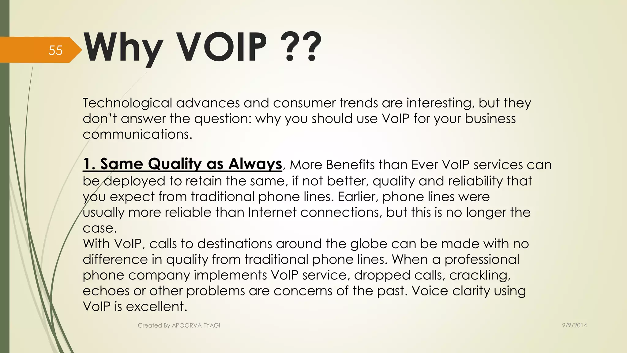 Why VOIP ?? 
Technological advances and consumer trends are interesting, but they 
don’t answer the question: why you should use VoIP for your business 
communications. 
1. Same Quality as Always, More Benefits than Ever VoIP services can 
be deployed to retain the same, if not better, quality and reliability that 
you expect from traditional phone lines. Earlier, phone lines were 
usually more reliable than Internet connections, but this is no longer the 
case. 
With VoIP, calls to destinations around the globe can be made with no 
difference in quality from traditional phone lines. When a professional 
phone company implements VoIP service, dropped calls, crackling, 
echoes or other problems are concerns of the past. Voice clarity using 
VoIP is excellent. 
Created By APOORVA TYAGI 9/9/2014 
55 
 