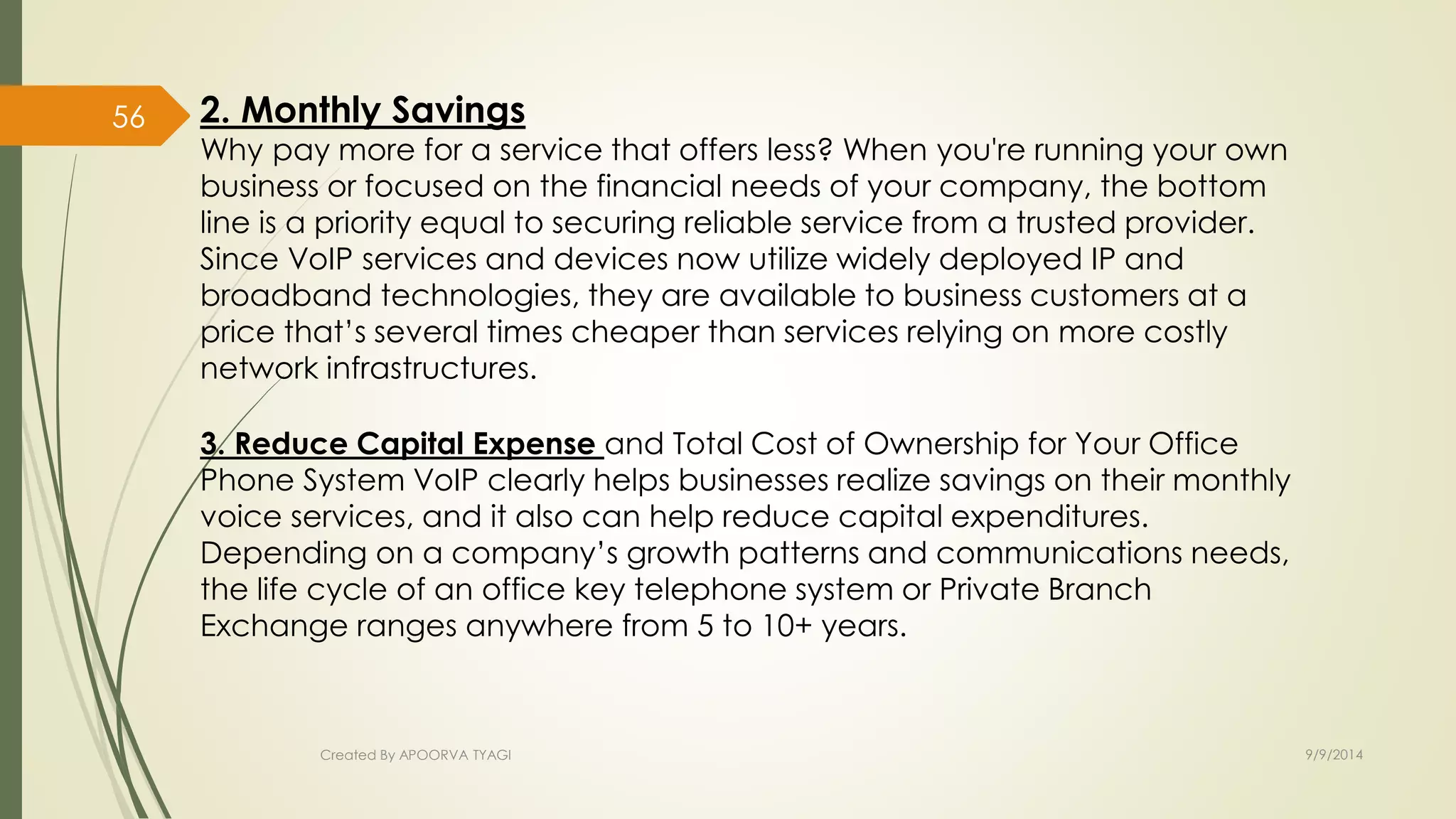 2. Monthly Savings 
Why pay more for a service that offers less? When you're running your own 
business or focused on the financial needs of your company, the bottom 
line is a priority equal to securing reliable service from a trusted provider. 
Since VoIP services and devices now utilize widely deployed IP and 
broadband technologies, they are available to business customers at a 
price that’s several times cheaper than services relying on more costly 
network infrastructures. 
3. Reduce Capital Expense and Total Cost of Ownership for Your Office 
Phone System VoIP clearly helps businesses realize savings on their monthly 
voice services, and it also can help reduce capital expenditures. 
Depending on a company’s growth patterns and communications needs, 
the life cycle of an office key telephone system or Private Branch 
Exchange ranges anywhere from 5 to 10+ years. 
Created By APOORVA TYAGI 9/9/2014 
56 
 