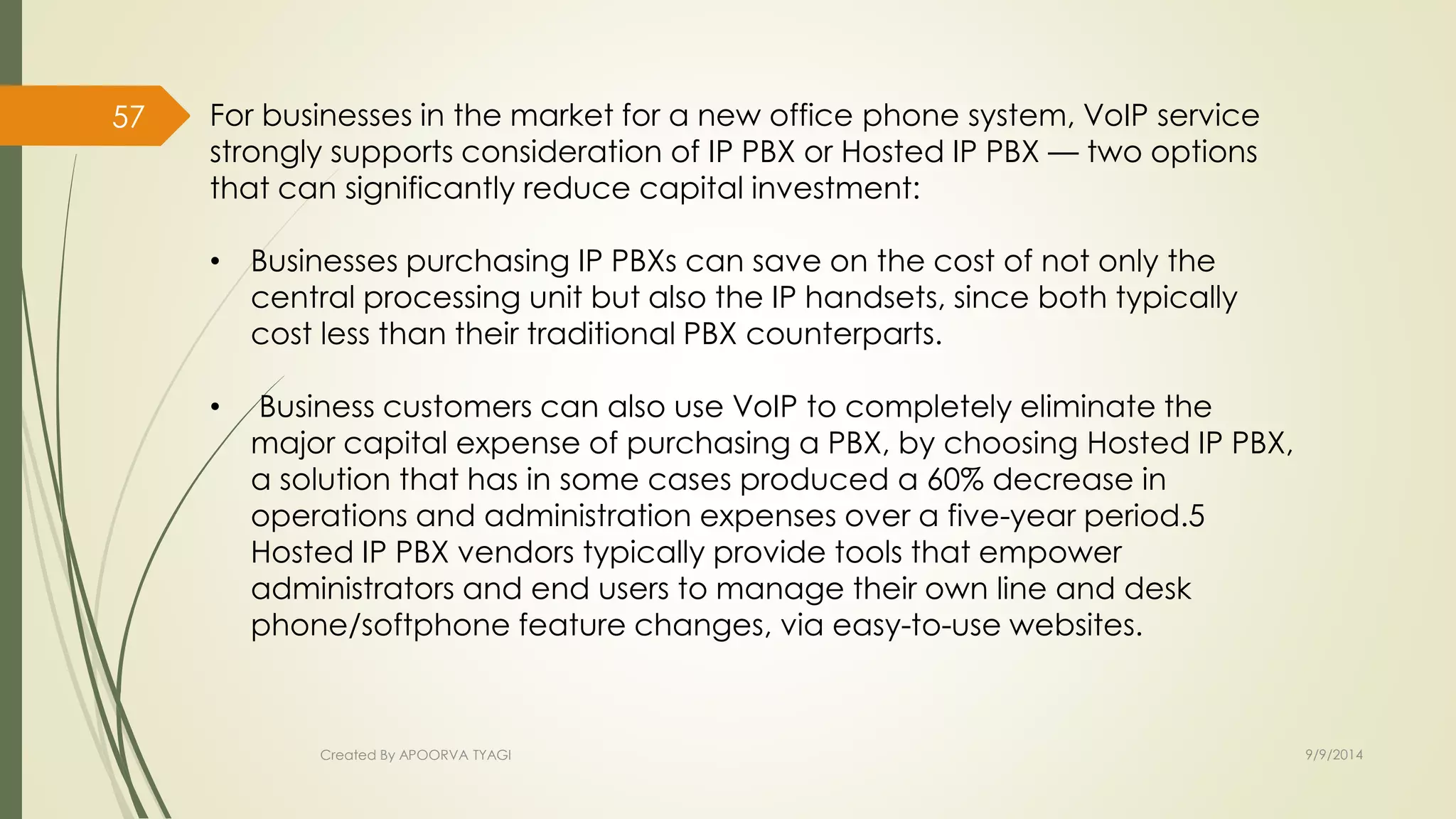 For businesses in the market for a new office phone system, VoIP service 
strongly supports consideration of IP PBX or Hosted IP PBX — two options 
that can significantly reduce capital investment: 
• Businesses purchasing IP PBXs can save on the cost of not only the 
central processing unit but also the IP handsets, since both typically 
cost less than their traditional PBX counterparts. 
• Business customers can also use VoIP to completely eliminate the 
major capital expense of purchasing a PBX, by choosing Hosted IP PBX, 
a solution that has in some cases produced a 60% decrease in 
operations and administration expenses over a five-year period.5 
Hosted IP PBX vendors typically provide tools that empower 
administrators and end users to manage their own line and desk 
phone/softphone feature changes, via easy-to-use websites. 
Created By APOORVA TYAGI 9/9/2014 
57 
 