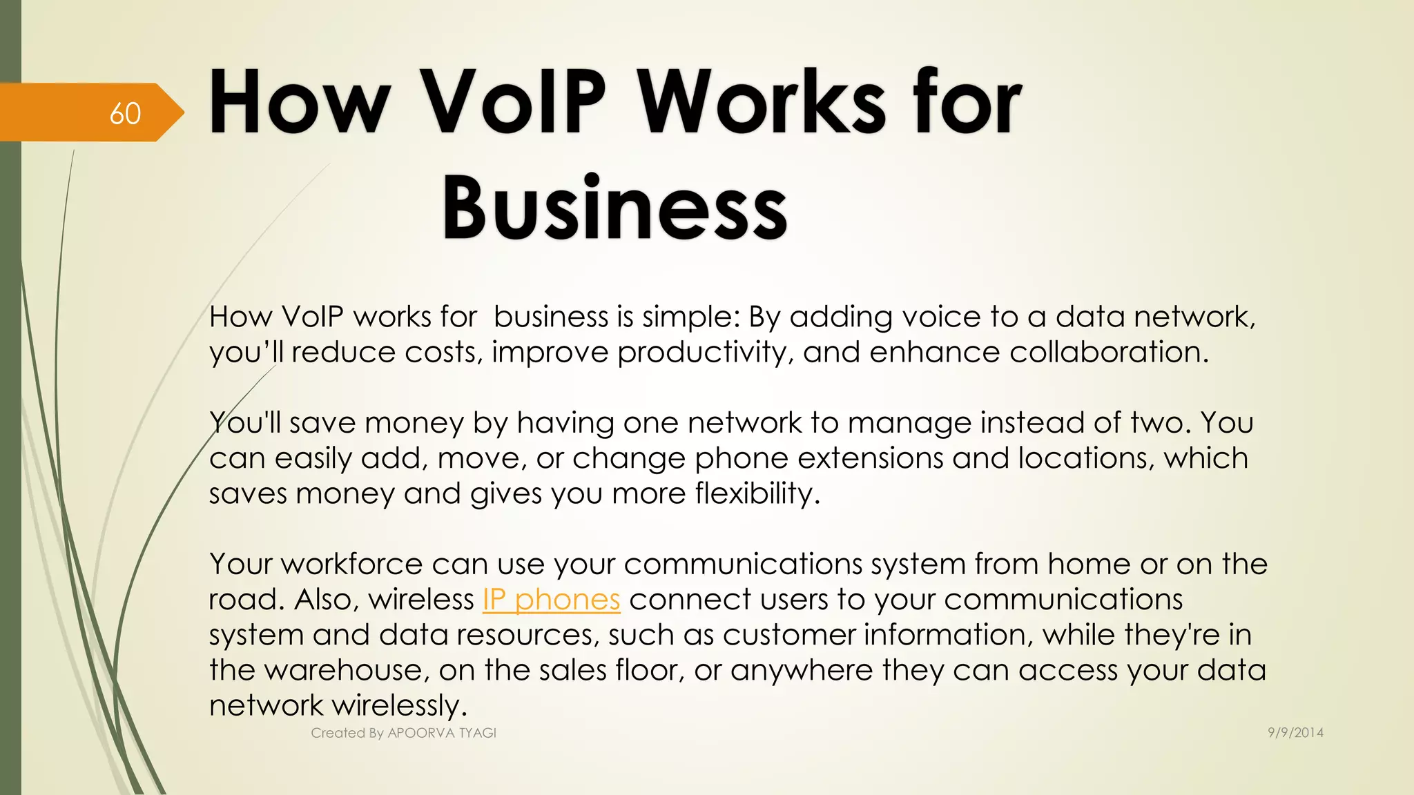 How VoIP works for business is simple: By adding voice to a data network, 
you’ll reduce costs, improve productivity, and enhance collaboration. 
You'll save money by having one network to manage instead of two. You 
can easily add, move, or change phone extensions and locations, which 
saves money and gives you more flexibility. 
Your workforce can use your communications system from home or on the 
road. Also, wireless IP phones connect users to your communications 
system and data resources, such as customer information, while they're in 
the warehouse, on the sales floor, or anywhere they can access your data 
network wirelessly. 
Created By APOORVA TYAGI 9/9/2014 
60 
 