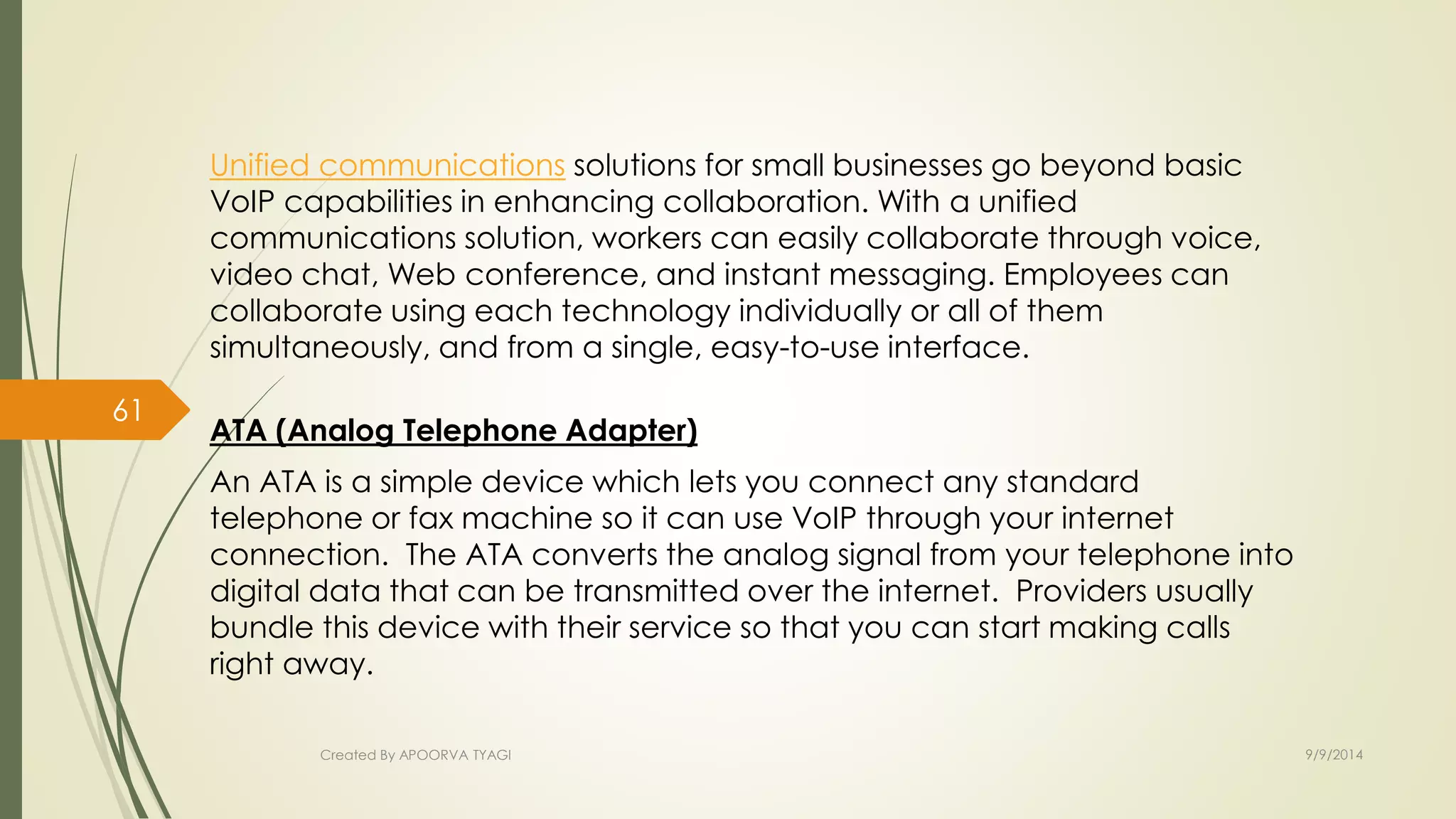 Unified communications solutions for small businesses go beyond basic 
VoIP capabilities in enhancing collaboration. With a unified 
communications solution, workers can easily collaborate through voice, 
video chat, Web conference, and instant messaging. Employees can 
collaborate using each technology individually or all of them 
simultaneously, and from a single, easy-to-use interface. 
ATA (Analog Telephone Adapter) 
An ATA is a simple device which lets you connect any standard 
telephone or fax machine so it can use VoIP through your internet 
connection. The ATA converts the analog signal from your telephone into 
digital data that can be transmitted over the internet. Providers usually 
bundle this device with their service so that you can start making calls 
right away. 
Created By APOORVA TYAGI 9/9/2014 
61 
 