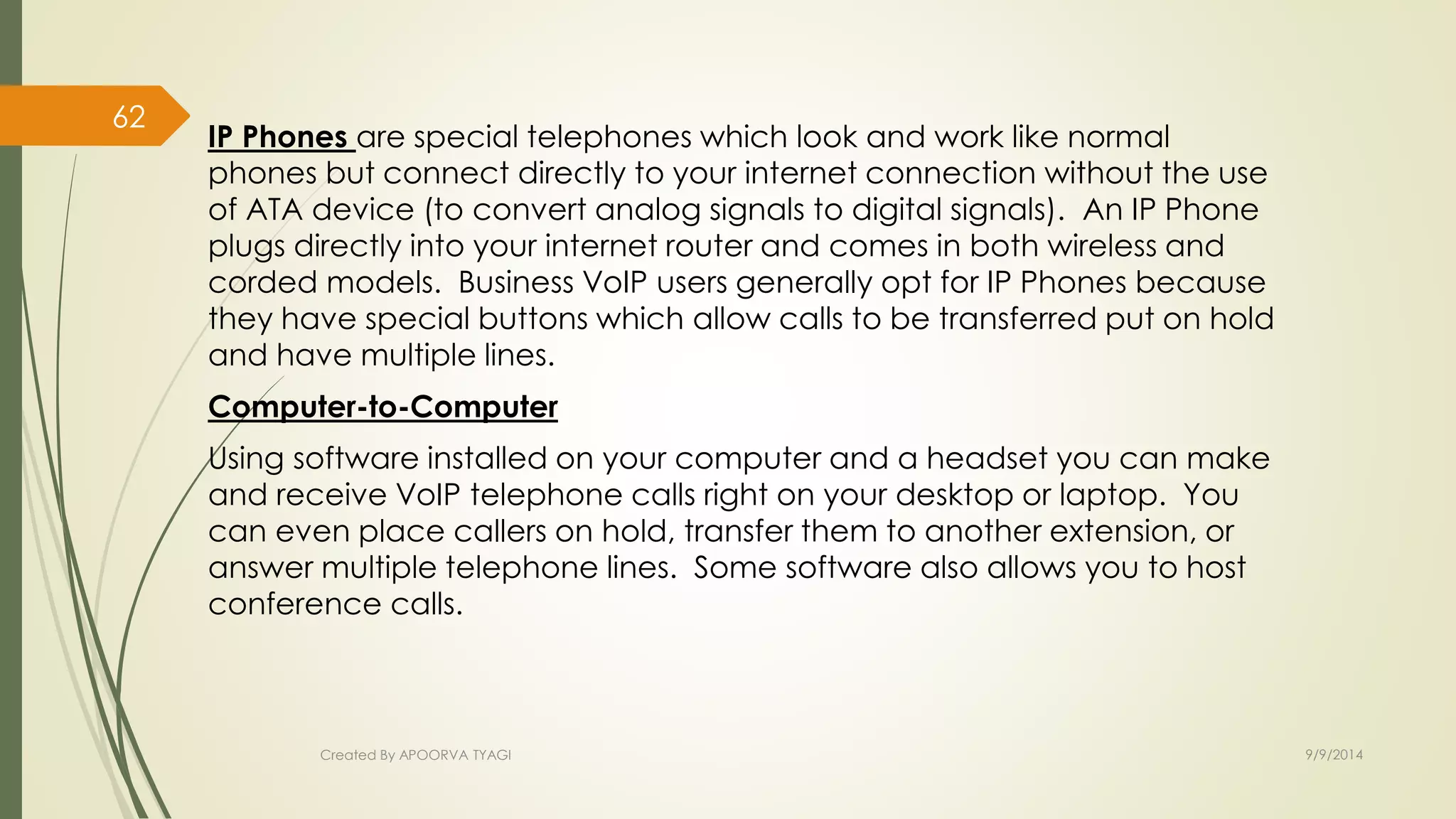 IP Phones are special telephones which look and work like normal 
phones but connect directly to your internet connection without the use 
of ATA device (to convert analog signals to digital signals). An IP Phone 
plugs directly into your internet router and comes in both wireless and 
corded models. Business VoIP users generally opt for IP Phones because 
they have special buttons which allow calls to be transferred put on hold 
and have multiple lines. 
Computer-to-Computer 
Using software installed on your computer and a headset you can make 
and receive VoIP telephone calls right on your desktop or laptop. You 
can even place callers on hold, transfer them to another extension, or 
answer multiple telephone lines. Some software also allows you to host 
conference calls. 
Created By APOORVA TYAGI 9/9/2014 
62 
 