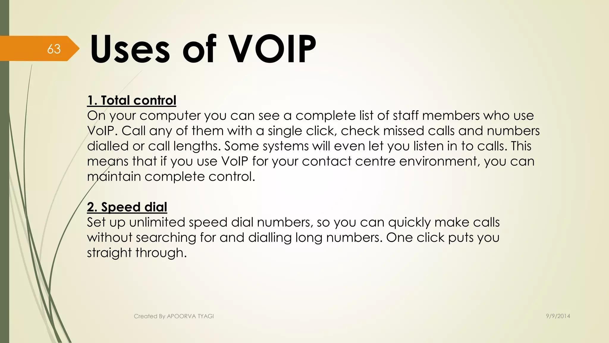 1. Total control 
On your computer you can see a complete list of staff members who use 
VoIP. Call any of them with a single click, check missed calls and numbers 
dialled or call lengths. Some systems will even let you listen in to calls. This 
means that if you use VoIP for your contact centre environment, you can 
maintain complete control. 
2. Speed dial 
Set up unlimited speed dial numbers, so you can quickly make calls 
without searching for and dialling long numbers. One click puts you 
straight through. 
Created By APOORVA TYAGI 9/9/2014 
63 
 