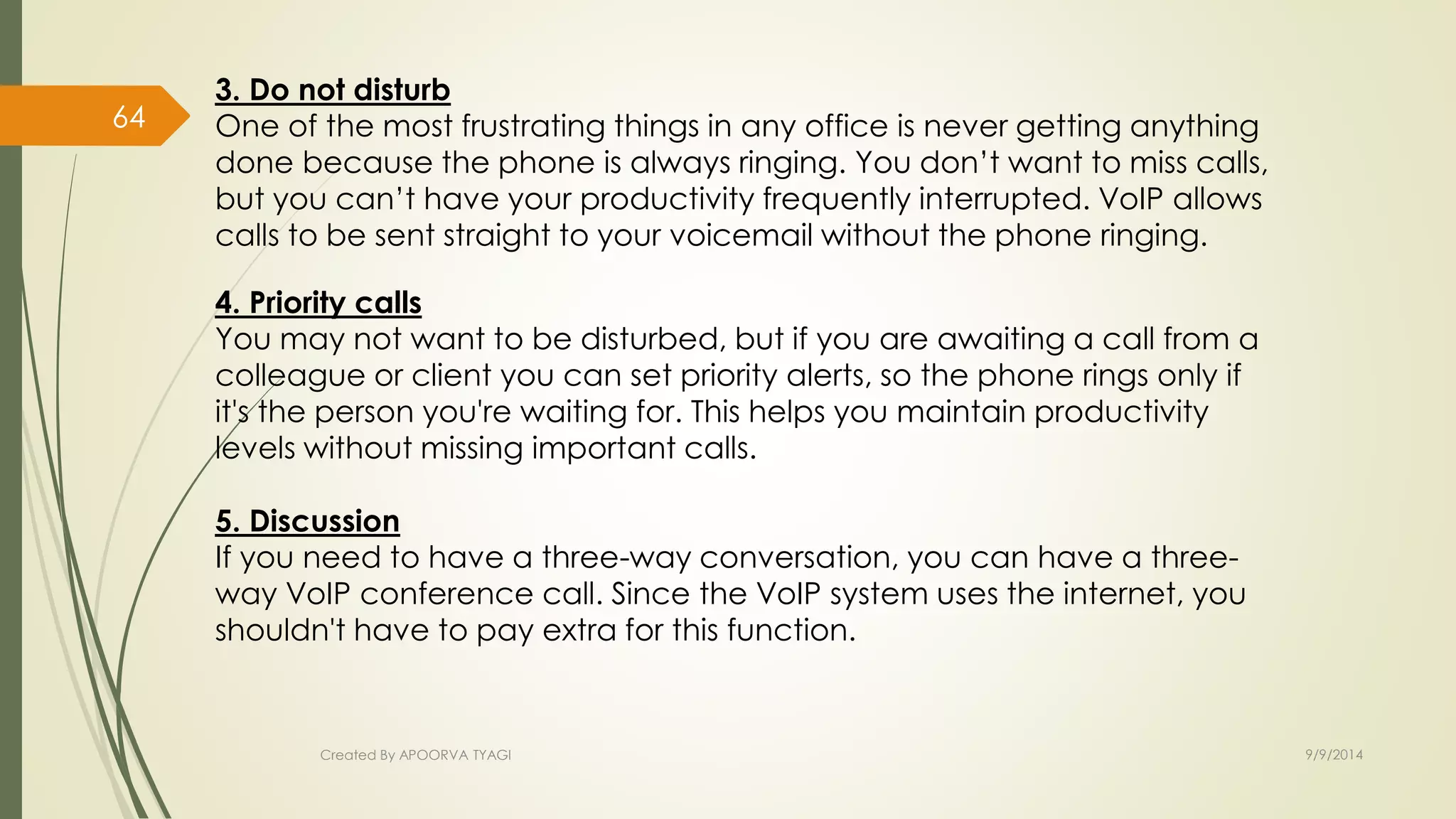 3. Do not disturb 
One of the most frustrating things in any office is never getting anything 
done because the phone is always ringing. You don’t want to miss calls, 
but you can’t have your productivity frequently interrupted. VoIP allows 
calls to be sent straight to your voicemail without the phone ringing. 
4. Priority calls 
You may not want to be disturbed, but if you are awaiting a call from a 
colleague or client you can set priority alerts, so the phone rings only if 
it's the person you're waiting for. This helps you maintain productivity 
levels without missing important calls. 
5. Discussion 
If you need to have a three-way conversation, you can have a three-way 
VoIP conference call. Since the VoIP system uses the internet, you 
shouldn't have to pay extra for this function. 
Created By APOORVA TYAGI 9/9/2014 
64 
 