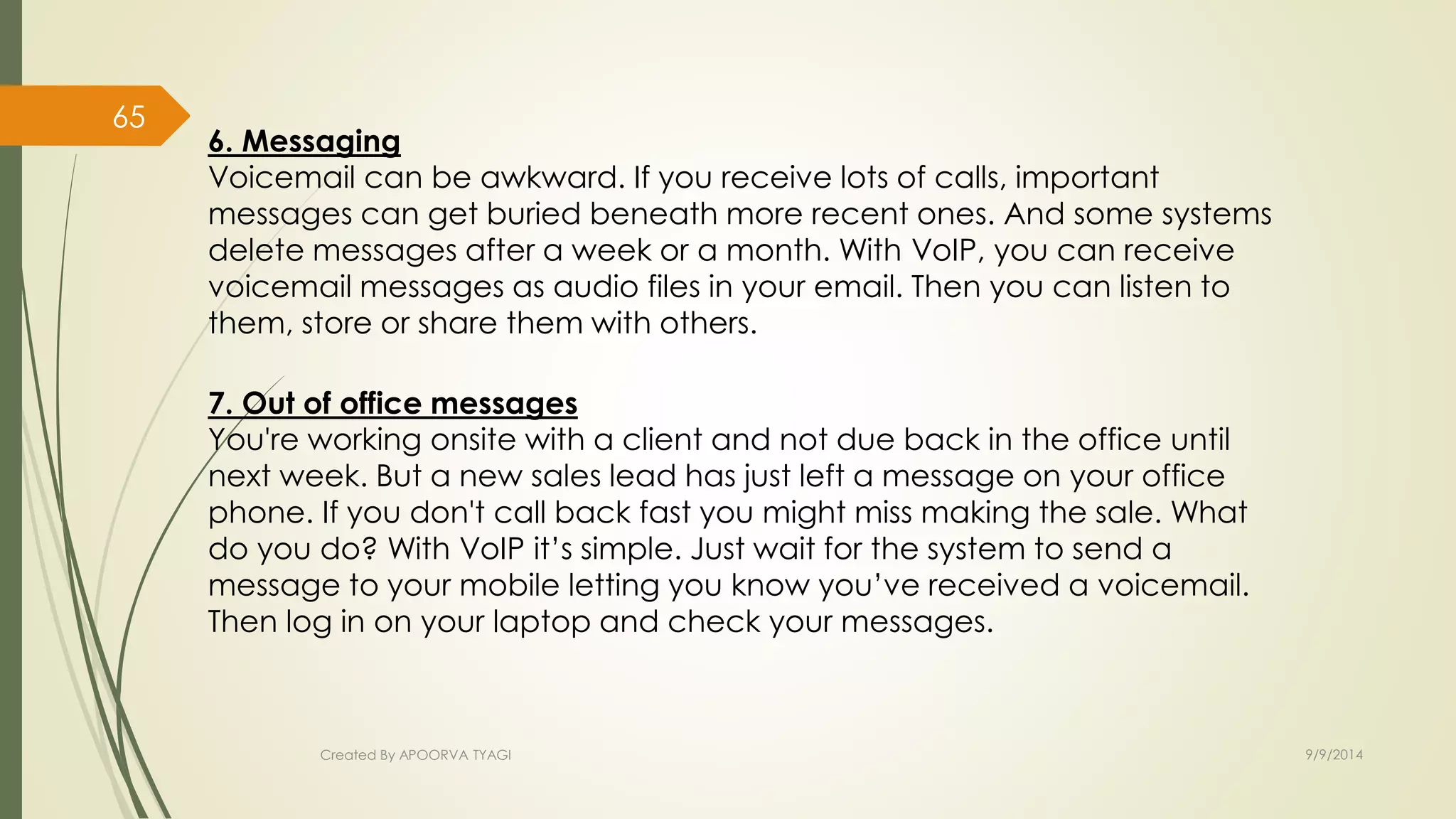 6. Messaging 
Voicemail can be awkward. If you receive lots of calls, important 
messages can get buried beneath more recent ones. And some systems 
delete messages after a week or a month. With VoIP, you can receive 
voicemail messages as audio files in your email. Then you can listen to 
them, store or share them with others. 
7. Out of office messages 
You're working onsite with a client and not due back in the office until 
next week. But a new sales lead has just left a message on your office 
phone. If you don't call back fast you might miss making the sale. What 
do you do? With VoIP it’s simple. Just wait for the system to send a 
message to your mobile letting you know you’ve received a voicemail. 
Then log in on your laptop and check your messages. 
Created By APOORVA TYAGI 9/9/2014 
65 
 