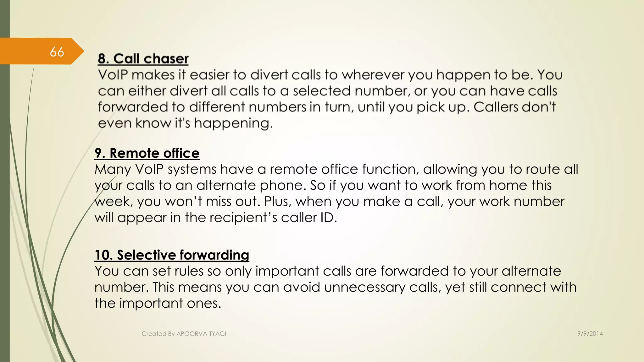 9. Remote office 
Many VoIP systems have a remote office function, allowing you to route all 
your calls to an alternate phone. So if you want to work from home this 
week, you won’t miss out. Plus, when you make a call, your work number 
will appear in the recipient’s caller ID. 
10. Selective forwarding 
You can set rules so only important calls are forwarded to your alternate 
number. This means you can avoid unnecessary calls, yet still connect with 
the important ones. 
Created By APOORVA TYAGI 9/9/2014 
66 
 