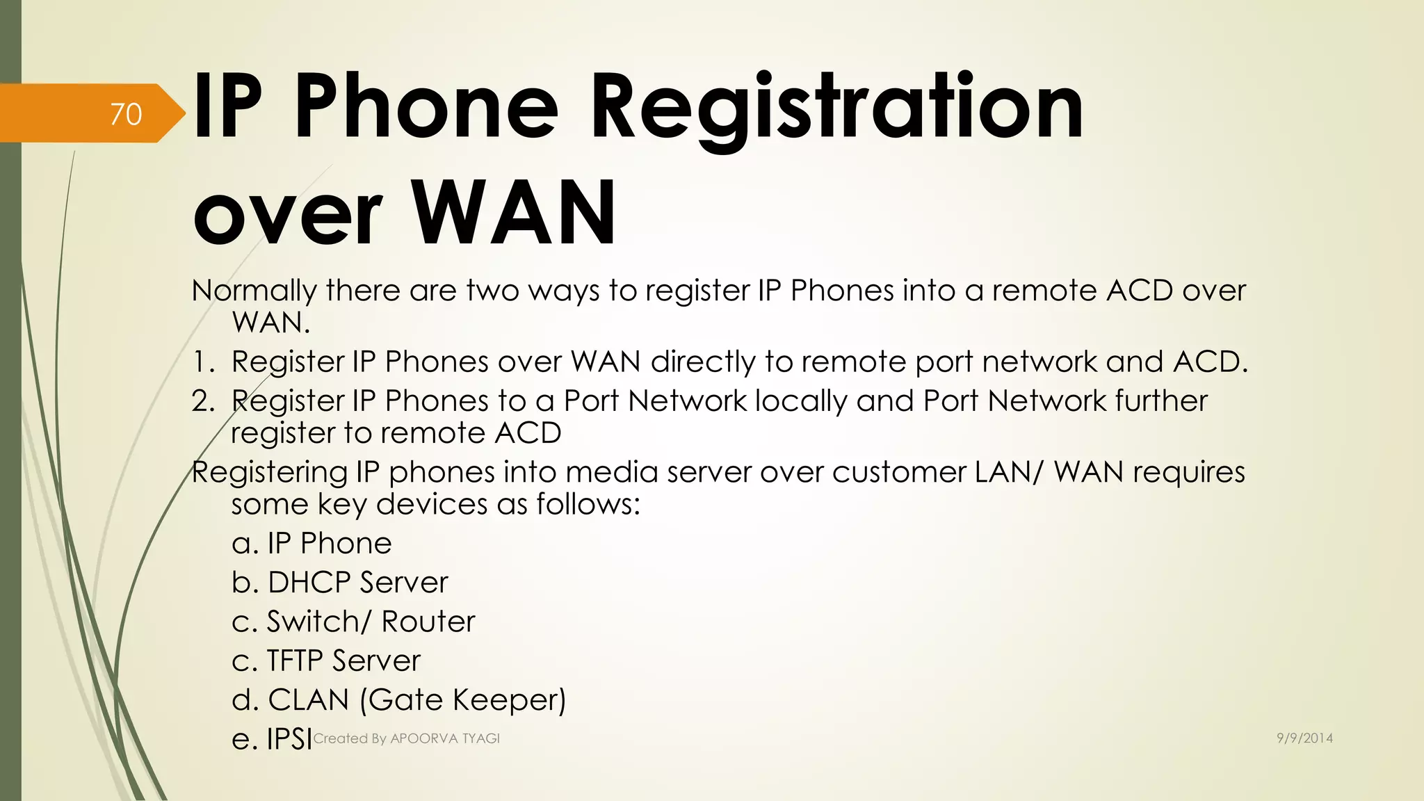 IP Phone Registration 
over WAN 
Normally there are two ways to register IP Phones into a remote ACD over 
WAN. 
1. Register IP Phones over WAN directly to remote port network and ACD. 
2. Register IP Phones to a Port Network locally and Port Network further 
register to remote ACD 
Registering IP phones into media server over customer LAN/ WAN requires 
some key devices as follows: 
a. IP Phone 
b. DHCP Server 
c. Switch/ Router 
c. TFTP Server 
d. CLAN (Gate Keeper) 
e. IPSICreated By APOORVA TYAGI 9/9/2014 
70 
 