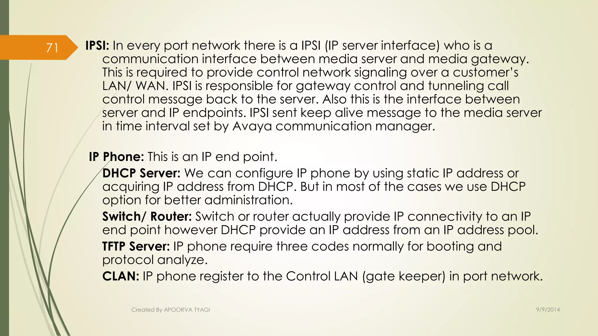 IPSI: In every port network there is a IPSI (IP server interface) who is a 
communication interface between media server and media gateway. 
This is required to provide control network signaling over a customer’s 
LAN/ WAN. IPSI is responsible for gateway control and tunneling call 
control message back to the server. Also this is the interface between 
server and IP endpoints. IPSI sent keep alive message to the media server 
in time interval set by Avaya communication manager. 
IP Phone: This is an IP end point. 
DHCP Server: We can configure IP phone by using static IP address or 
acquiring IP address from DHCP. But in most of the cases we use DHCP 
option for better administration. 
Switch/ Router: Switch or router actually provide IP connectivity to an IP 
end point however DHCP provide an IP address from an IP address pool. 
TFTP Server: IP phone require three codes normally for booting and 
protocol analyze. 
CLAN: IP phone register to the Control LAN (gate keeper) in port network. 
Created By APOORVA TYAGI 9/9/2014 
71 
 