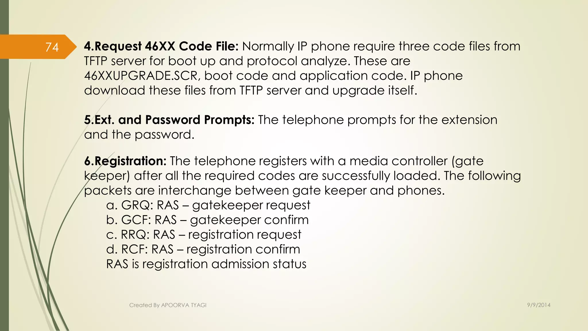 4.Request 46XX Code File: Normally IP phone require three code files from 
TFTP server for boot up and protocol analyze. These are 
46XXUPGRADE.SCR, boot code and application code. IP phone 
download these files from TFTP server and upgrade itself. 
5.Ext. and Password Prompts: The telephone prompts for the extension 
and the password. 
6.Registration: The telephone registers with a media controller (gate 
keeper) after all the required codes are successfully loaded. The following 
packets are interchange between gate keeper and phones. 
a. GRQ: RAS – gatekeeper request 
b. GCF: RAS – gatekeeper confirm 
c. RRQ: RAS – registration request 
d. RCF: RAS – registration confirm 
RAS is registration admission status 
Created By APOORVA TYAGI 9/9/2014 
74 
 