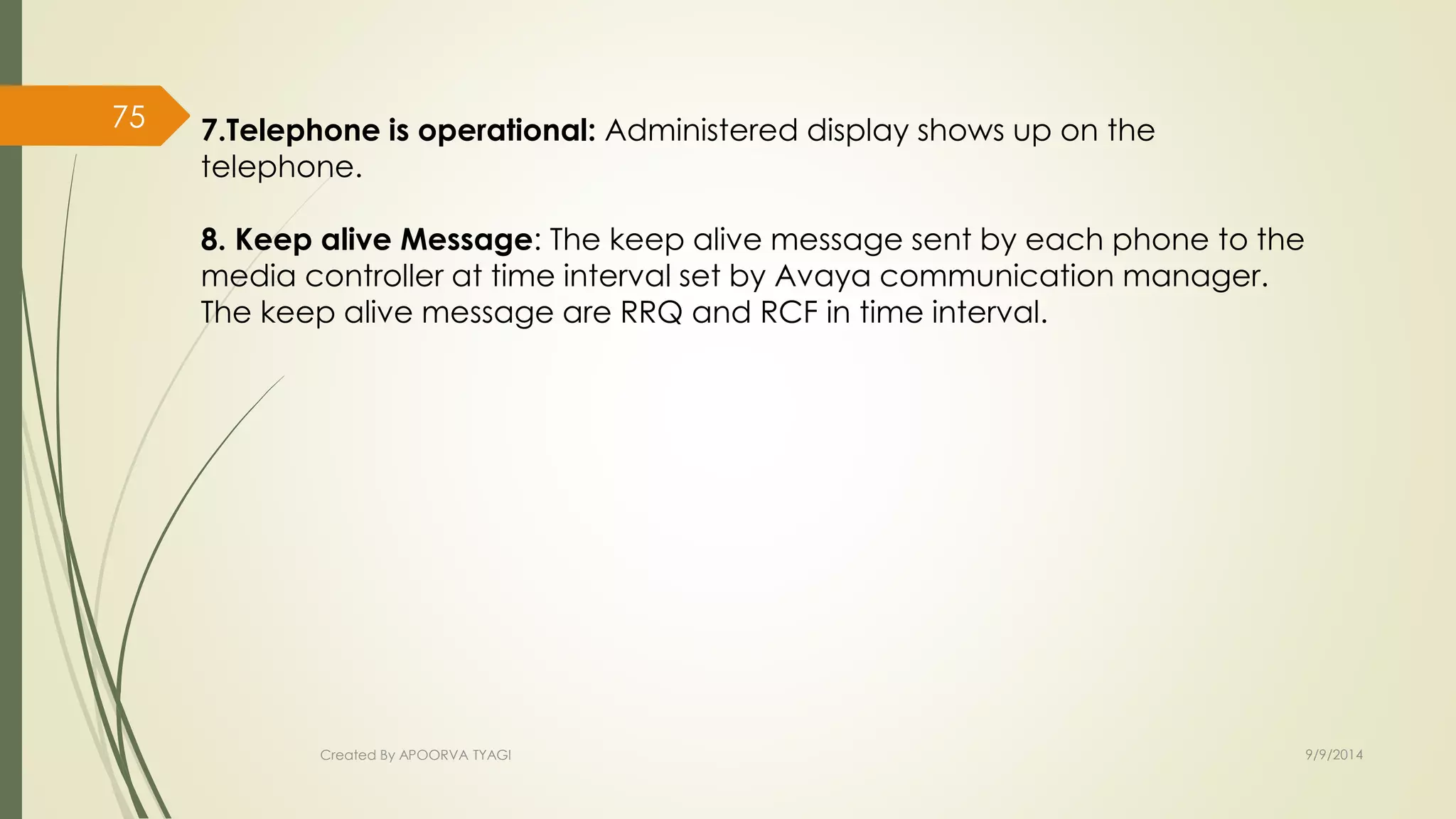 7.Telephone is operational: Administered display shows up on the 
telephone. 
8. Keep alive Message: The keep alive message sent by each phone to the 
media controller at time interval set by Avaya communication manager. 
The keep alive message are RRQ and RCF in time interval. 
Created By APOORVA TYAGI 9/9/2014 
75 
 