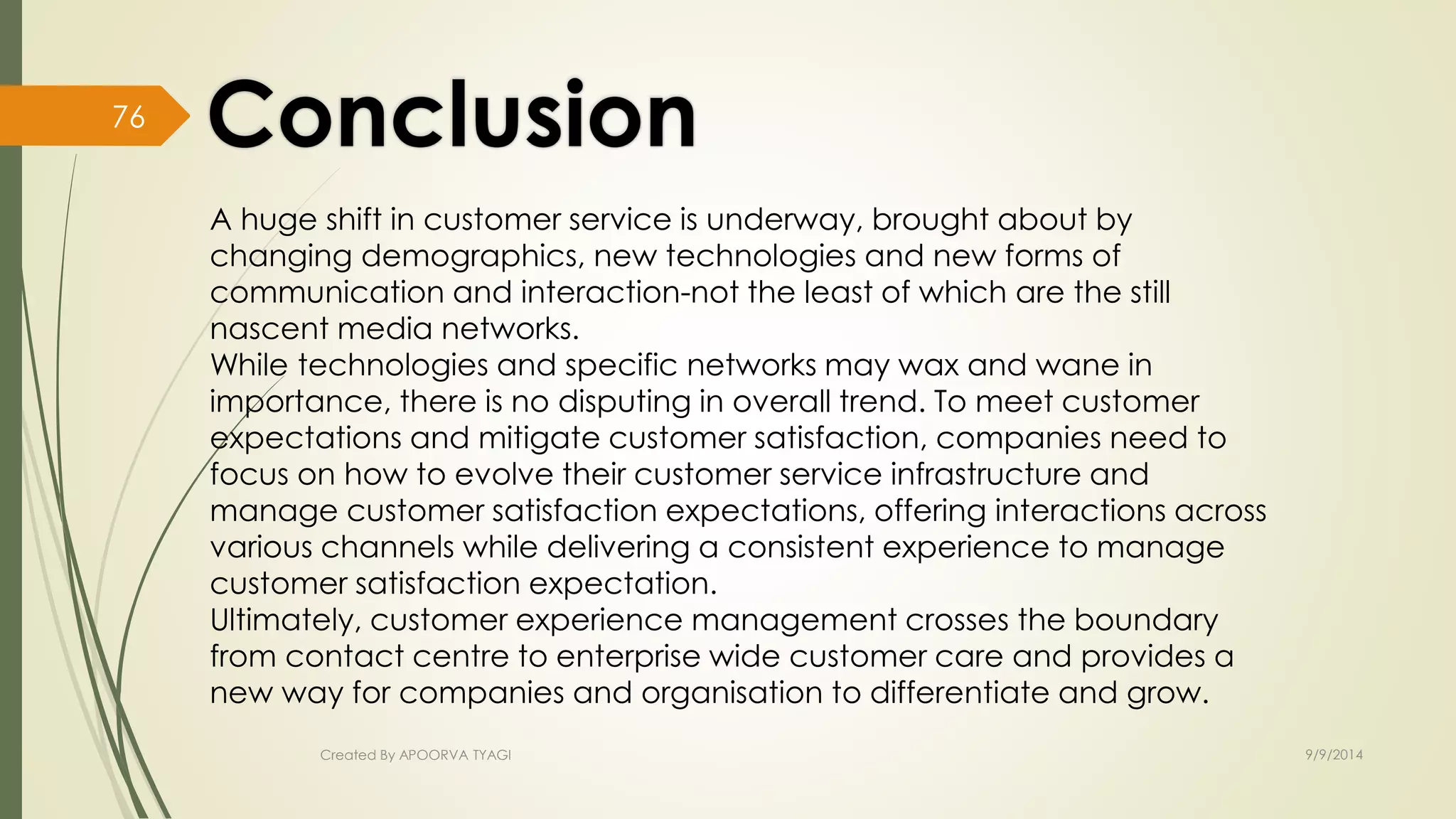 A huge shift in customer service is underway, brought about by 
changing demographics, new technologies and new forms of 
communication and interaction-not the least of which are the still 
nascent media networks. 
While technologies and specific networks may wax and wane in 
importance, there is no disputing in overall trend. To meet customer 
expectations and mitigate customer satisfaction, companies need to 
focus on how to evolve their customer service infrastructure and 
manage customer satisfaction expectations, offering interactions across 
various channels while delivering a consistent experience to manage 
customer satisfaction expectation. 
Ultimately, customer experience management crosses the boundary 
from contact centre to enterprise wide customer care and provides a 
new way for companies and organisation to differentiate and grow. 
Created By APOORVA TYAGI 9/9/2014 
76 
 