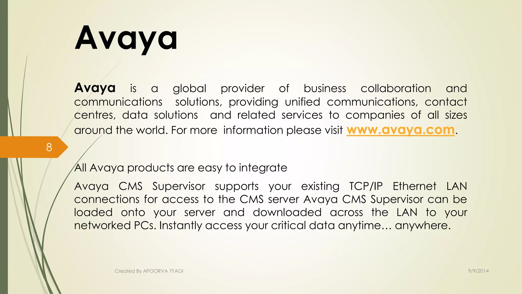 Avaya 
Avaya is a global provider of business collaboration and 
communications solutions, providing unified communications, contact 
centres, data solutions and related services to companies of all sizes 
around the world. For more information please visit www.avaya.com. 
All Avaya products are easy to integrate 
Avaya CMS Supervisor supports your existing TCP/IP Ethernet LAN 
connections for access to the CMS server Avaya CMS Supervisor can be 
loaded onto your server and downloaded across the LAN to your 
networked PCs. Instantly access your critical data anytime… anywhere. 
Created By APOORVA TYAGI 9/9/2014 
8 
 