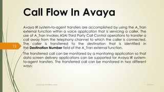 Call Flow In Avaya 
Avaya IR system-to-agent transfers are accomplished by using the A_Tran 
external function within a voice application that is servicing a caller. The 
use of A_Tran invokes ASAI Third Party Call Control operations to transfer a 
call away from the telephony channel to which the caller is connected. 
The caller is transferred to the destination that is identified in 
the Destination Number field of the A_Tran external function. 
The transferred call can be monitored by a monitoring application so that 
data screen delivery applications can be supported for Avaya IR system-to- 
agent transfers. The transferred call can be monitored in two different 
ways: 
Created By APOORVA TYAGI 9/9/2014 
12 
 