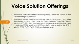 Voice Solution Offerings 
• Traditional TDM-based PBXs with IP capability. These are known as the 
Definity® range of products. 
• IP-based solutions. These solutions migrate the call signaling and other 
signaling information into IP networks. They are called Enterprise Class IP 
Solutions (ECLIPS). They are built on server-gateway architecture, and 
include the S8700, S8500 and S8300 Media Servers, as well as the SCC1, 
MCC1, G350, G600, G650, G700 Media Gateways. 
Created By APOORVA TYAGI 9/9/2014 
17 
 