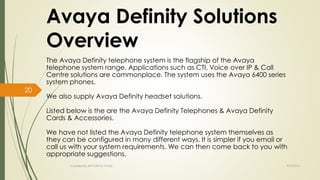 Avaya Definity Solutions 
Overview 
The Avaya Definity telephone system is the flagship of the Avaya 
telephone system range. Applications such as CTI, Voice over IP & Call 
Centre solutions are commonplace. The system uses the Avaya 6400 series 
system phones. 
We also supply Avaya Definity headset solutions. 
Listed below is the are the Avaya Definity Telephones & Avaya Definity 
Cards & Accessories. 
We have not listed the Avaya Definity telephone system themselves as 
they can be configured in many different ways. It is simpler if you email or 
call us with your system requirements. We can then come back to you with 
appropriate suggestions. 
Created By APOORVA TYAGI 9/9/2014 
20 
 