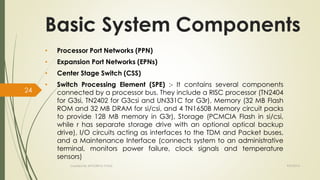 Basic System Components 
• Processor Port Networks (PPN) 
• Expansion Port Networks (EPNs) 
• Center Stage Switch (CSS) 
• Switch Processing Element (SPE) :- It contains several components 
connected by a processor bus. They include a RISC processor (TN2404 
for G3si, TN2402 for G3csi and UN331C for G3r), Memory (32 MB Flash 
ROM and 32 MB DRAM for si/csi, and 4 TN1650B Memory circuit packs 
to provide 128 MB memory in G3r), Storage (PCMCIA Flash in si/csi, 
while r has separate storage drive with an optional optical backup 
drive), I/O circuits acting as interfaces to the TDM and Packet buses, 
and a Maintenance Interface (connects system to an administrative 
terminal, monitors power failure, clock signals and temperature 
sensors) 
Created By APOORVA TYAGI 9/9/2014 
24 
 