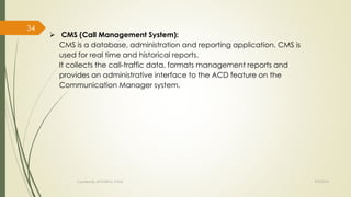  CMS (Call Management System): 
CMS is a database, administration and reporting application. CMS is 
used for real time and historical reports. 
It collects the call-traffic data, formats management reports and 
provides an administrative interface to the ACD feature on the 
Communication Manager system. 
Created By APOORVA TYAGI 9/9/2014 
34 
 
