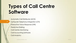 Types of Call Centre 
Software 
• Automatic Call Distributor (ACD) 
• Computer Telephony Integration (CTI) 
• Interactive Voice Response (IVR) 
• Predictive Dialling 
• Call Centre Monitoring 
• Call Accounting Software 
• Call Analytics 
Created By APOORVA TYAGI 9/9/2014 
4 
 