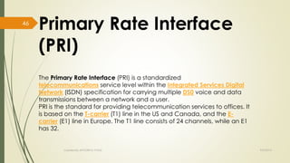 Primary Rate Interface 
(PRI) 
The Primary Rate Interface (PRI) is a standardized 
telecommunications service level within the Integrated Services Digital 
Network (ISDN) specification for carrying multiple DS0 voice and data 
transmissions between a network and a user. 
PRI is the standard for providing telecommunication services to offices. It 
is based on the T-carrier (T1) line in the US and Canada, and the E-carrier 
(E1) line in Europe. The T1 line consists of 24 channels, while an E1 
has 32. 
Created By APOORVA TYAGI 9/9/2014 
46 
 