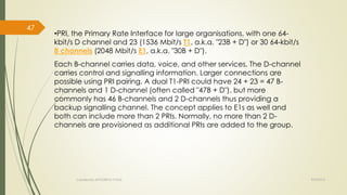 •PRI, the Primary Rate Interface for large organisations, with one 64- 
kbit/s D channel and 23 (1536 Mbit/s T1, a.k.a. "23B + D") or 30 64-kbit/s 
B channels (2048 Mbit/s E1, a.k.a. "30B + D"). 
Each B-channel carries data, voice, and other services. The D-channel 
carries control and signalling information. Larger connections are 
possible using PRI pairing. A dual T1-PRI could have 24 + 23 = 47 B-channels 
and 1 D-channel (often called "47B + D"), but more 
commonly has 46 B-channels and 2 D-channels thus providing a 
backup signalling channel. The concept applies to E1s as well and 
both can include more than 2 PRIs. Normally, no more than 2 D-channels 
are provisioned as additional PRIs are added to the group. 
Created By APOORVA TYAGI 9/9/2014 
47 
 