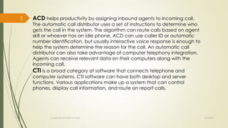 ACD helps productivity by assigning inbound agents to incoming call. 
The automatic call distributor uses a set of instructions to determine who 
gets the call in the system. The algorithm can route calls based on agent 
skill or whoever has an idle phone. ACD can use caller ID or automatic 
number identification, but usually interactive voice response is enough to 
help the system determine the reason for the call. An automatic call 
distributor can also take advantage of computer telephony integration. 
Agents can receive relevant data on their computers along with the 
incoming call. 
CTI is a broad category of software that connects telephone and 
computer systems. CTI software can have both desktop and server 
functions. Various applications make up a system that can control 
phones, display call information, and route an report calls. 
Created By APOORVA TYAGI 9/9/2014 
5 
 