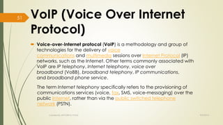 VoIP (Voice Over Internet 
Protocol) 
 Voice-over-Internet protocol (VoIP) is a methodology and group of 
technologies for the delivery of voice 
communications and multimedia sessions over Internet Protocol (IP) 
networks, such as the Internet. Other terms commonly associated with 
VoIP are IP telephony, Internet telephony, voice over 
broadband (VoBB), broadband telephony, IP communications, 
and broadband phone service. 
The term Internet telephony specifically refers to the provisioning of 
communications services (voice, fax, SMS, voice-messaging) over the 
public Internet, rather than via the public switched telephone 
network (PSTN). 
Created By APOORVA TYAGI 9/9/2014 
51 
 