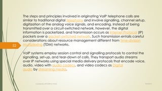 The steps and principles involved in originating VoIP telephone calls are 
similar to traditional digital telephony and involve signalling, channel setup, 
digitization of the analog voice signals, and encoding. Instead of being 
transmitted over a circuit-switched network, however, the digital 
information is packetized, and transmission occurs as Internet Protocol (IP) 
packets over a packet-switched network. Such transmission entails careful 
considerations about resource management different from time-division 
multiplexing (TDM) networks. 
VoIP systems employ session control and signalling protocols to control the 
signalling, set-up, and tear-down of calls. They transport audio streams 
over IP networks using special media delivery protocols that encode voice, 
audio, video with audio codecs, and video codecs as Digital 
audio by streaming media. 
Created By APOORVA TYAGI 9/9/2014 
52 
 