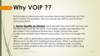 Why VOIP ?? 
Technological advances and consumer trends are interesting, but they 
don’t answer the question: why you should use VoIP for your business 
communications. 
1. Same Quality as Always, More Benefits than Ever VoIP services can 
be deployed to retain the same, if not better, quality and reliability that 
you expect from traditional phone lines. Earlier, phone lines were 
usually more reliable than Internet connections, but this is no longer the 
case. 
With VoIP, calls to destinations around the globe can be made with no 
difference in quality from traditional phone lines. When a professional 
phone company implements VoIP service, dropped calls, crackling, 
echoes or other problems are concerns of the past. Voice clarity using 
VoIP is excellent. 
Created By APOORVA TYAGI 9/9/2014 
55 
 