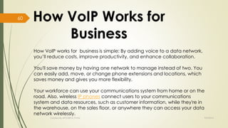 How VoIP works for business is simple: By adding voice to a data network, 
you’ll reduce costs, improve productivity, and enhance collaboration. 
You'll save money by having one network to manage instead of two. You 
can easily add, move, or change phone extensions and locations, which 
saves money and gives you more flexibility. 
Your workforce can use your communications system from home or on the 
road. Also, wireless IP phones connect users to your communications 
system and data resources, such as customer information, while they're in 
the warehouse, on the sales floor, or anywhere they can access your data 
network wirelessly. 
Created By APOORVA TYAGI 9/9/2014 
60 
 