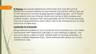 IP Phones are special telephones which look and work like normal 
phones but connect directly to your internet connection without the use 
of ATA device (to convert analog signals to digital signals). An IP Phone 
plugs directly into your internet router and comes in both wireless and 
corded models. Business VoIP users generally opt for IP Phones because 
they have special buttons which allow calls to be transferred put on hold 
and have multiple lines. 
Computer-to-Computer 
Using software installed on your computer and a headset you can make 
and receive VoIP telephone calls right on your desktop or laptop. You 
can even place callers on hold, transfer them to another extension, or 
answer multiple telephone lines. Some software also allows you to host 
conference calls. 
Created By APOORVA TYAGI 9/9/2014 
62 
 