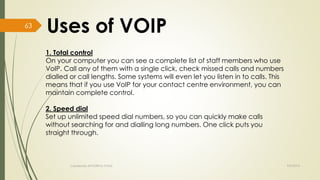 1. Total control 
On your computer you can see a complete list of staff members who use 
VoIP. Call any of them with a single click, check missed calls and numbers 
dialled or call lengths. Some systems will even let you listen in to calls. This 
means that if you use VoIP for your contact centre environment, you can 
maintain complete control. 
2. Speed dial 
Set up unlimited speed dial numbers, so you can quickly make calls 
without searching for and dialling long numbers. One click puts you 
straight through. 
Created By APOORVA TYAGI 9/9/2014 
63 
 
