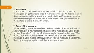 6. Messaging 
Voicemail can be awkward. If you receive lots of calls, important 
messages can get buried beneath more recent ones. And some systems 
delete messages after a week or a month. With VoIP, you can receive 
voicemail messages as audio files in your email. Then you can listen to 
them, store or share them with others. 
7. Out of office messages 
You're working onsite with a client and not due back in the office until 
next week. But a new sales lead has just left a message on your office 
phone. If you don't call back fast you might miss making the sale. What 
do you do? With VoIP it’s simple. Just wait for the system to send a 
message to your mobile letting you know you’ve received a voicemail. 
Then log in on your laptop and check your messages. 
Created By APOORVA TYAGI 9/9/2014 
65 
 