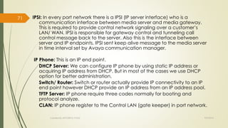 IPSI: In every port network there is a IPSI (IP server interface) who is a 
communication interface between media server and media gateway. 
This is required to provide control network signaling over a customer’s 
LAN/ WAN. IPSI is responsible for gateway control and tunneling call 
control message back to the server. Also this is the interface between 
server and IP endpoints. IPSI sent keep alive message to the media server 
in time interval set by Avaya communication manager. 
IP Phone: This is an IP end point. 
DHCP Server: We can configure IP phone by using static IP address or 
acquiring IP address from DHCP. But in most of the cases we use DHCP 
option for better administration. 
Switch/ Router: Switch or router actually provide IP connectivity to an IP 
end point however DHCP provide an IP address from an IP address pool. 
TFTP Server: IP phone require three codes normally for booting and 
protocol analyze. 
CLAN: IP phone register to the Control LAN (gate keeper) in port network. 
Created By APOORVA TYAGI 9/9/2014 
71 
 