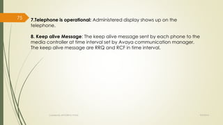7.Telephone is operational: Administered display shows up on the 
telephone. 
8. Keep alive Message: The keep alive message sent by each phone to the 
media controller at time interval set by Avaya communication manager. 
The keep alive message are RRQ and RCF in time interval. 
Created By APOORVA TYAGI 9/9/2014 
75 
 