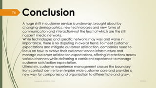 A huge shift in customer service is underway, brought about by 
changing demographics, new technologies and new forms of 
communication and interaction-not the least of which are the still 
nascent media networks. 
While technologies and specific networks may wax and wane in 
importance, there is no disputing in overall trend. To meet customer 
expectations and mitigate customer satisfaction, companies need to 
focus on how to evolve their customer service infrastructure and 
manage customer satisfaction expectations, offering interactions across 
various channels while delivering a consistent experience to manage 
customer satisfaction expectation. 
Ultimately, customer experience management crosses the boundary 
from contact centre to enterprise wide customer care and provides a 
new way for companies and organisation to differentiate and grow. 
Created By APOORVA TYAGI 9/9/2014 
76 
 