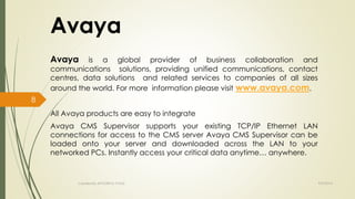 Avaya 
Avaya is a global provider of business collaboration and 
communications solutions, providing unified communications, contact 
centres, data solutions and related services to companies of all sizes 
around the world. For more information please visit www.avaya.com. 
All Avaya products are easy to integrate 
Avaya CMS Supervisor supports your existing TCP/IP Ethernet LAN 
connections for access to the CMS server Avaya CMS Supervisor can be 
loaded onto your server and downloaded across the LAN to your 
networked PCs. Instantly access your critical data anytime… anywhere. 
Created By APOORVA TYAGI 9/9/2014 
8 
 