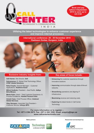 Book and pay
                                                                                   before 9 September

               CALL
                                                                                    2010 to save up to
                                                                                         US $100



             CENTER     TECHNOLOGY & COMMUNICATION
                                                   I N D I A
         Utilizing the latest technologies to enhance customer experience
                           and improve internal processes
                         International conference: 29 - 30 November 2010
                                  Radisson Suites, Gurgaon, India




   Exclusive industry insights from:                           Key areas of focus include:
Adil Katrak, Site Director, Dell                        • Enhancing the customer experience through
Subramanya. C, Global Chief Technology Officer,          innovative solutions
HTMT Global Solutions
Rahul Gupta, General Manager – Customer                 • Improving communication through state-of-the-art
Applications, Vodafone Essar                             networks
Milind Godbole, President – Asia Pacific, Aditya
Birla Minacs                                            • Streamlining operations and aligning IT
Meeta Kalra, Head – Total Customer Experience &          infrastructure
Process Excellence, Hewlett Packard India
                                                        • Maximizing revenue and reducing costs
Umesh Vyas, Chief Process Officer, Intelenet
Global Services
                                                        • Exploring the latest trends in Call Center
Vijay Narsapur, Associate Vice President –
Customer Service, Infosys BPO                            Technology


                               For more information or to register –
               Tel: +971 4 364 2975 Fax: +971 4 363 1938 Email: enquiry@iqpc.ae
                                  www.callcentertechindia.com

                             Media partners:                                 Researched and developed by:
 