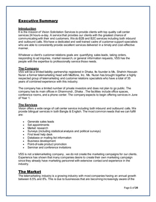 Page 1 of 24
Executive Summary
Introduction
It is the mission of Vision Solicitation Services to provide clients with top quality call center
services 24 hours-a-day. A service that provides our clients with the greatest chance of
communicating with their end customers. We do B2B and B2C services including both inbound
and outbound calls. We have a dedicated and well trained cadre of customer support specialists
who are able to consistently provide excellent services delivered in a timely and cost-effective
manner.
Whatever a client's customer relations goals are: quantifying sales leads, taking orders,
responding to ad inquiries, market research, or general information requests, VSS has the
people with the expertise to professionally service those needs.
The Company
VSS will be a limited liability partnership registered in Dhaka. Its founder is Ms. Shahrin Hossain
Nuran a former telemarketing head with Medfone, Inc. Ms. Nuran has brought together a highly
respected group of telemarketing and customer relations specialists who have a total of 35
years of combined experience with this industry.
The company has a limited number of private investors and does not plan to go public. The
company has its main offices in Dhanmondi , Dhaka . The facilities include office spaces,
conference rooms, and a phone center. The company expects to begin offering services in June
of Year 1.
The Services
Vision offers a wide range of call center service including both inbound and outbound calls. We
provide bilingual services in both Bangla & English. The most common needs that we can fulfill
are:
 Generate sales leads
 Set appointments
 Market research
 Surveys (including statistical analysis and political surveys)
 First level help desk
 Database or mailing list information
 Business development
 Point-of-sale product promotion
 Seminar and conference invitations
VSS is not a telemarketing company , we do not create the marketing campaigns for our clients.
Experience has shown that many companies desire to create their own marketing campaign
since they already have marketing personnel with extensive contact and experience in the
industry.
The Market
The telemarketing industry is a growing industry with most companies having an annual growth
between 6.5% and 8%. This is due to businesses that are becoming increasingly aware of the
 