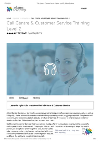 27/04/2018 Call Centre & Customer Service Training Level 2 - Adams Academy
https://www.adamsacademy.com/course/call-centre-customer-service-training-level-2/ 1/12
( 7 REVIEWS )
HOME / COURSE / BUSINESS / CALL CENTRE & CUSTOMER SERVICE TRAINING LEVEL 2
Call Centre & Customer Service Training
Level 2
303 STUDENTS
Learn the right skills to succeed in Call Centre & Customer Service
A Call Center Customer Service Representative is the rst point of contact many customers have with a
company. These individuals are responsible mainly for taking orders, logging customer complaints and
concerns, and explaining details about a product or service. If you want to improve your customer
service skills then this course is suited to meet your need.
Call Center Customer Service Representatives must perform various tasks to ensure the successful
daily operations of a call center. They might interact with customers in a variety of ways, such as in
person, on the phone or through live chat. Some Call Center Customer Service Representatives who
take customer orders might even be involved with processing payments. A Call Center Customer
Service Representative must be knowledgeable about the products or services their company provides
and have the ability to explain these in detail.
HOME CURRICULUM REVIEWS
LOGIN
Welcome back! Can I help you
with anything? 
 