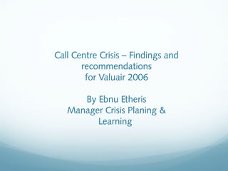 Call Centre Crisis – Findings and
recommendations
for Valuair 2006
By Ebnu Etheris
Manager Crisis Planing &
Learning
 