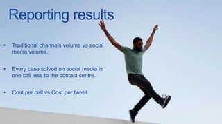 Reporting results
• Traditional channels volume vs social
media volume.
• Every case solved on social media is
one call less to the contact centre.
• Cost per call vs Cost per tweet.
 