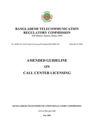 BANGLADESH TELECOMMUNICATION
REGULATORY COMMISSION
IEB Bhaban, Ramna, Dhaka-1000
No. BTRC/LL/Call Center/Licensing Procedure(268)/2008-491 Date:06-07-2009
AMENDED GUIDELINE
ON
CALL CENTER LICENSING
BANGLADESH TELECOMMUNICATION REGULATORY COMMISSION
(www.btrc.gov.bd)
July 2009
 