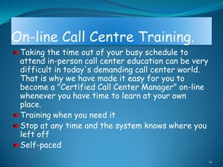 On-line Call Centre Training.
 Taking the time out of your busy schedule to
 attend in-person call center education can be very
 difficult in today's demanding call center world.
 That is why we have made it easy for you to
 become a "Certified Call Center Manager" on-line
 whenever you have time to learn at your own
 place.
 Training when you need it
 Stop at any time and the system knows where you
 left off
 Self-paced
                                                      14
 